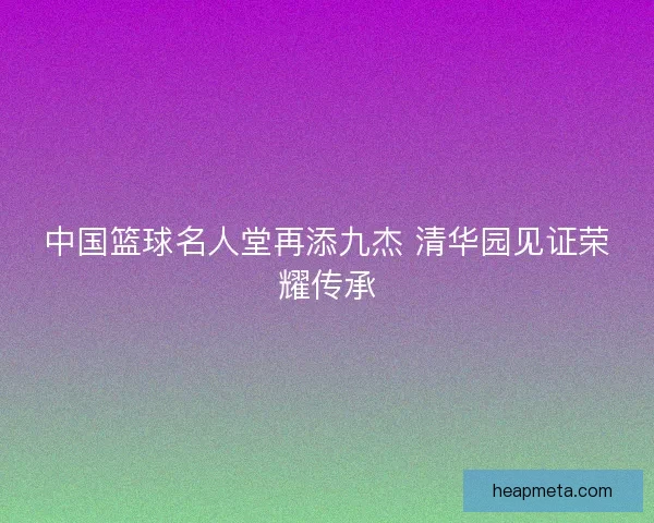 中国篮球名人堂再添九杰 清华园见证荣耀传承