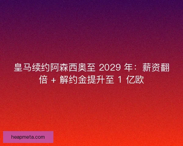 皇马续约阿森西奥至 2029 年：薪资翻倍 + 解约金提升至 1 亿欧