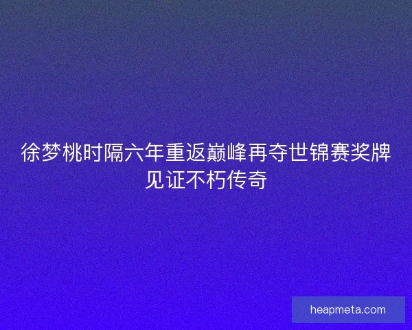 徐梦桃时隔六年重返巅峰再夺世锦赛奖牌见证不朽传奇