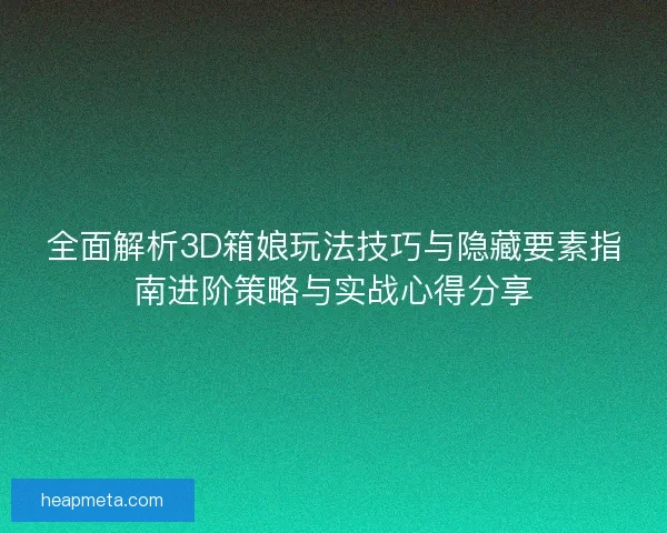 全面解析3D箱娘玩法技巧与隐藏要素指南进阶策略与实战心得分享