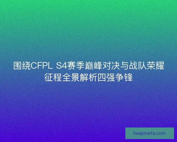 围绕CFPL S4赛季巅峰对决与战队荣耀征程全景解析四强争锋