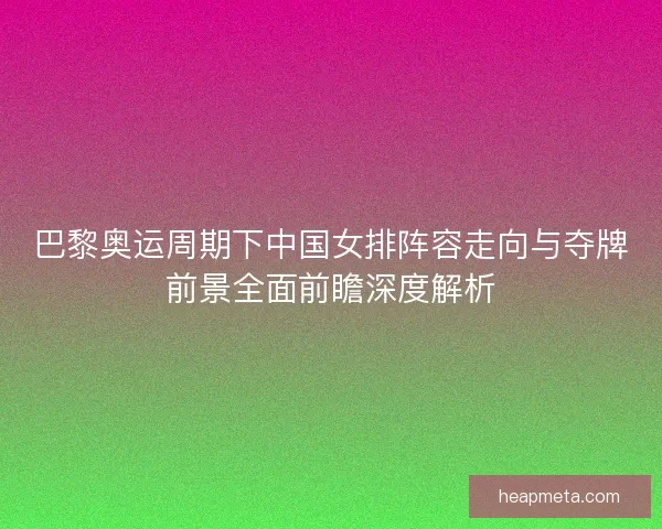 巴黎奥运周期下中国女排阵容走向与夺牌前景全面前瞻深度解析