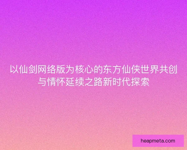 以仙剑网络版为核心的东方仙侠世界共创与情怀延续之路新时代探索