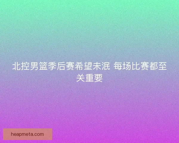 北控男篮季后赛希望未泯 每场比赛都至关重要