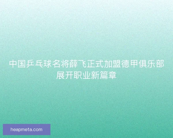 中国乒乓球名将薛飞正式加盟德甲俱乐部展开职业新篇章