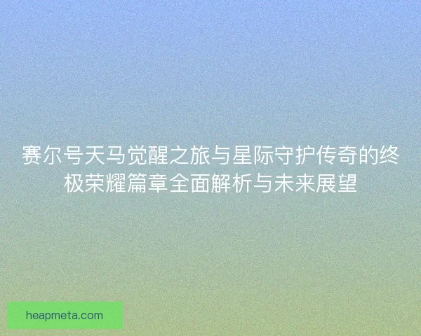 赛尔号天马觉醒之旅与星际守护传奇的终极荣耀篇章全面解析与未来展望