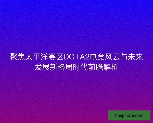 聚焦太平洋赛区DOTA2电竞风云与未来发展新格局时代前瞻解析 聚焦太平洋赛区DOTA2电竞风云与未来发展新格局时代前瞻解析