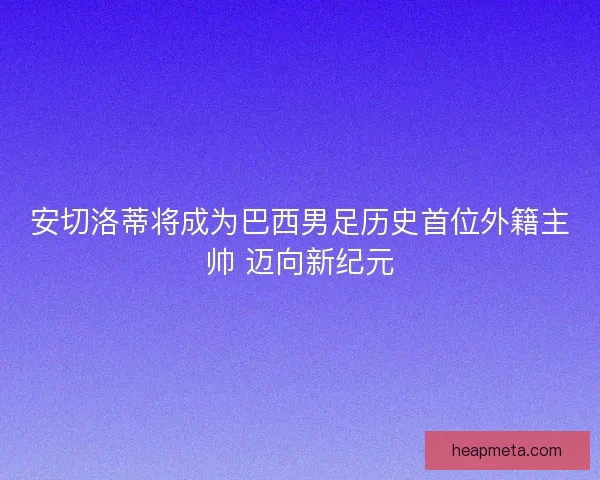 安切洛蒂将成为巴西男足历史首位外籍主帅 迈向新纪元
