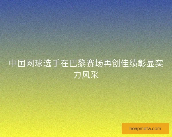 中国网球选手在巴黎赛场再创佳绩彰显实力风采
