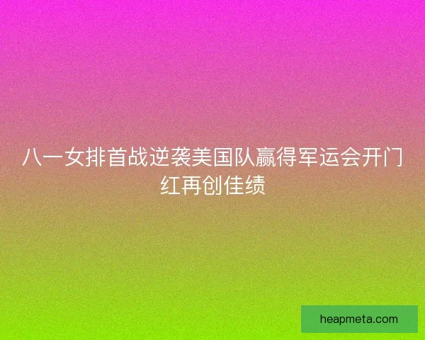 八一女排首战逆袭美国队赢得军运会开门红再创佳绩