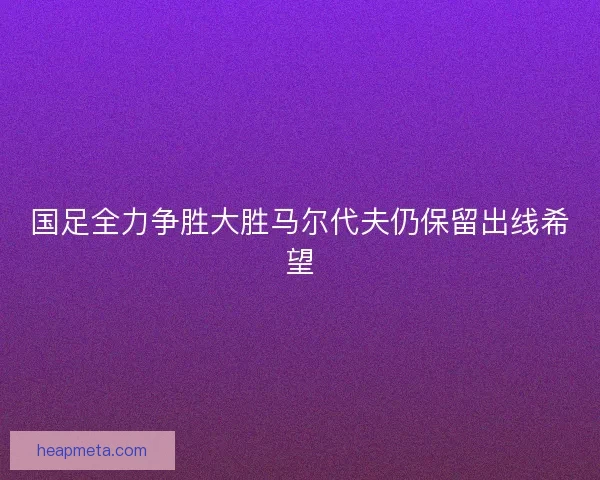 国足全力争胜大胜马尔代夫仍保留出线希望 国足全力争胜大胜马尔代夫仍保留出线希望