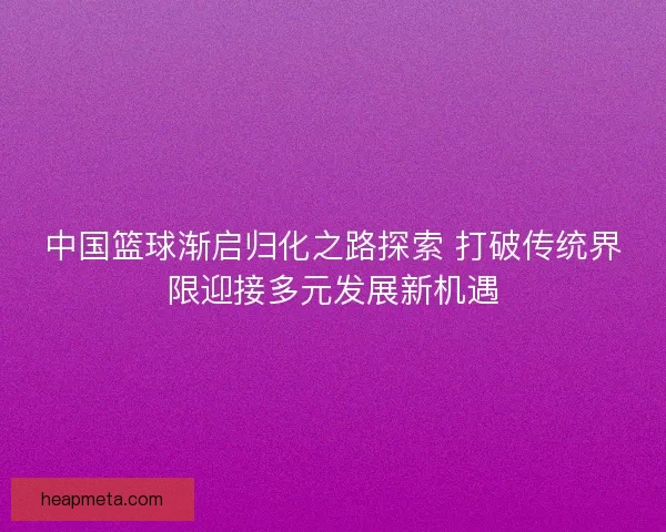 中国篮球渐启归化之路探索 打破传统界限迎接多元发展新机遇
