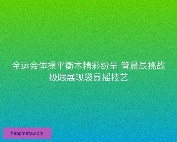 全运会体操平衡木精彩纷呈 管晨辰挑战极限展现袋鼠摇技艺 全运会体操平衡木精彩纷呈 管晨辰挑战极限展现袋鼠摇技艺
