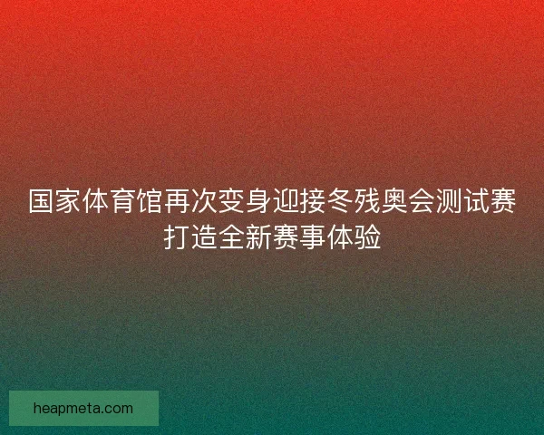 国家体育馆再次变身迎接冬残奥会测试赛打造全新赛事体验 国家体育馆再次变身迎接冬残奥会测试赛打造全新赛事体验
