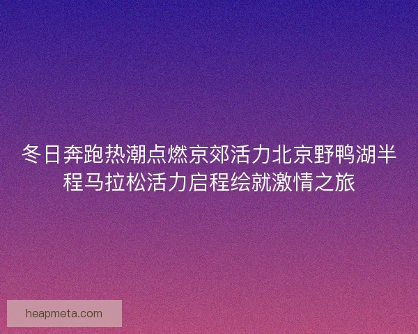 冬日奔跑热潮点燃京郊活力北京野鸭湖半程马拉松活力启程绘就激情之旅